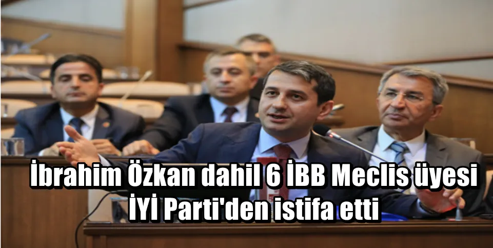 İbrahim Özkan dahil 6 İBB Meclis üyesi İYİ Parti