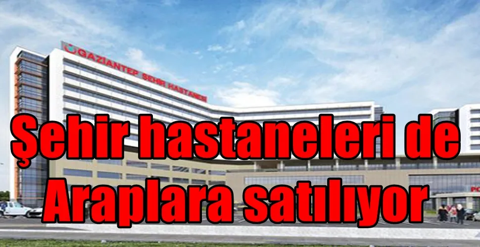 Şehir hastaneleri de Araplara satılıyor