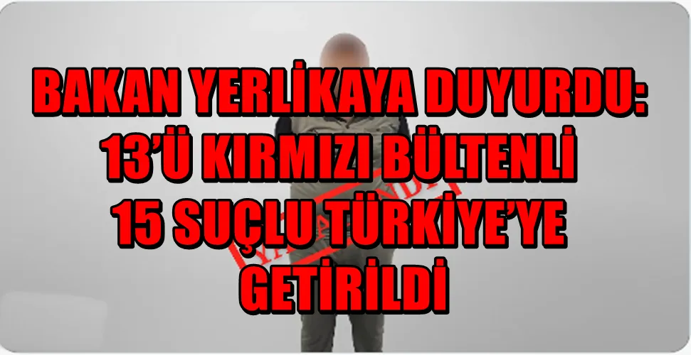 BAKAN YERLİKAYA DUYURDU: 13’Ü KIRMIZI BÜLTENLİ 15 SUÇLU TÜRKİYE’YE GETİRİLDİ