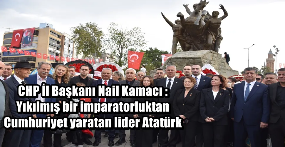 CHP İl Başkanı Nail Kamacı : Yıkılmış bir imparatorluktan Cumhuriyet yaratan lider Atatürk