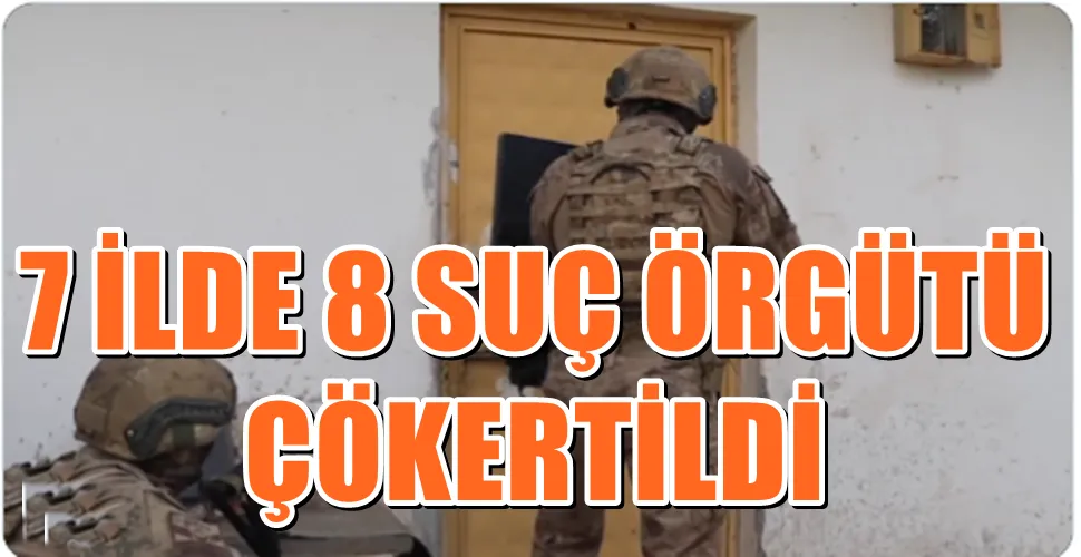 7 İLDE 8 SUÇ ÖRGÜTÜ ÇÖKERTİLDİ