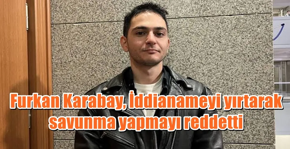 Furkan Karabay, İddianameyi yırtarak savunma yapmayı reddetti
