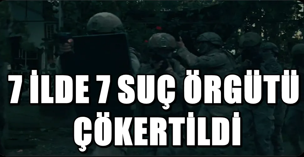7 İLDE 7 SUÇ ÖRGÜTÜ ÇÖKERTİLDİ