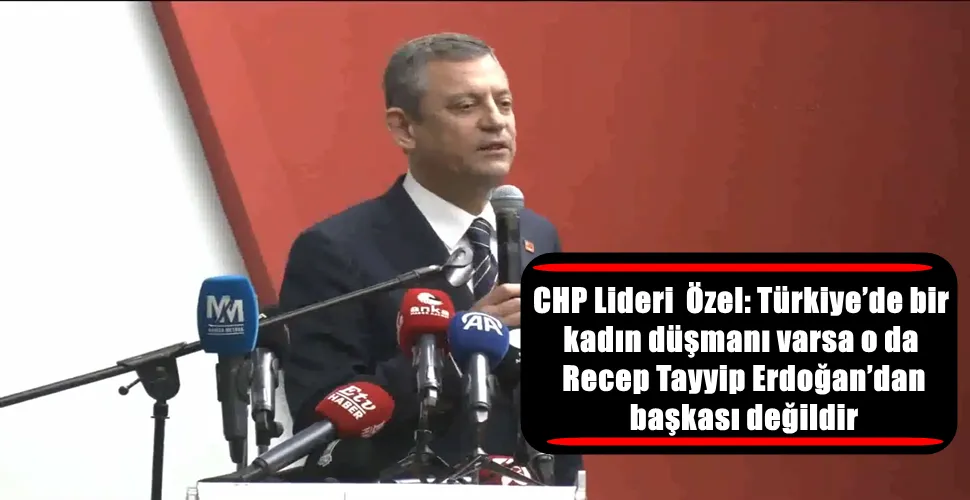 CHP Lideri Özel: Türkiye’de bir kadın düşmanı varsa o da Recep Tayyip Erdoğan’dan başkası değildir