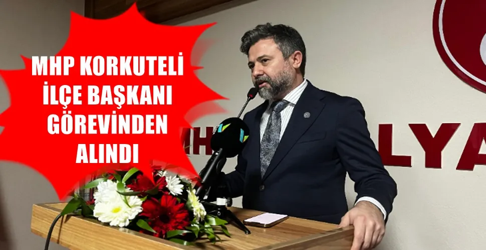 MHP KORKUTELİ  İLÇE BAŞKANI GÖREVİNDEN  ALINDI