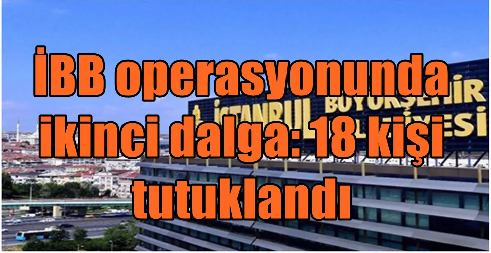 İBB operasyonunda ikinci dalga: 18 kişi tutuklandı