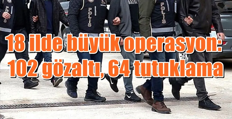 18 ilde büyük operasyon:  102 gözaltı, 64 tutuklama