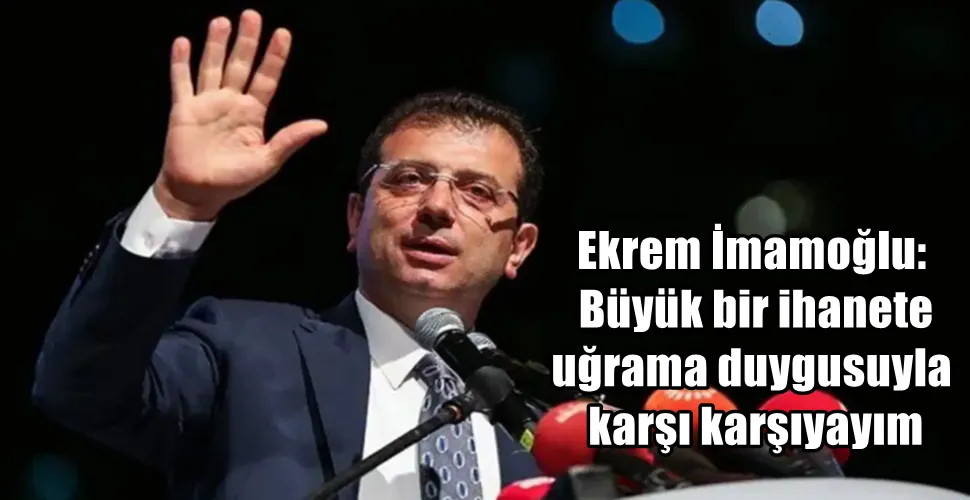 Ekrem İmamoğlu: Büyük bir ihanete uğrama duygusuyla karşı karşıyayım