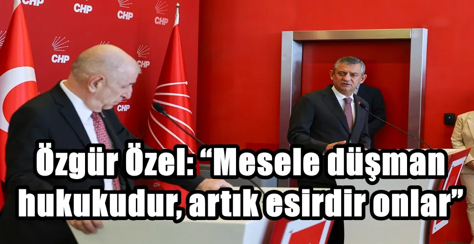Özgür Özel: “Mesele düşman hukukudur, artık esirdir onlar”