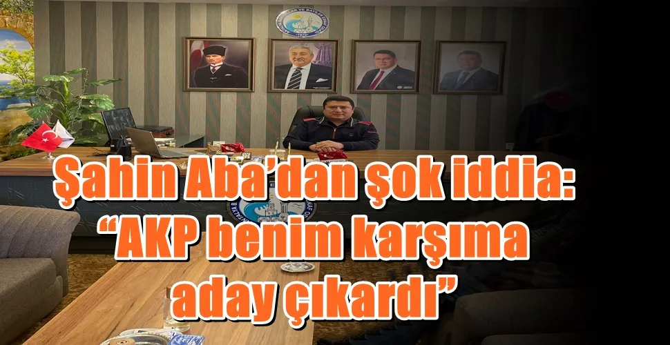 Şahin Aba’dan şok iddia: “AKP benim karşıma aday çıkardı”