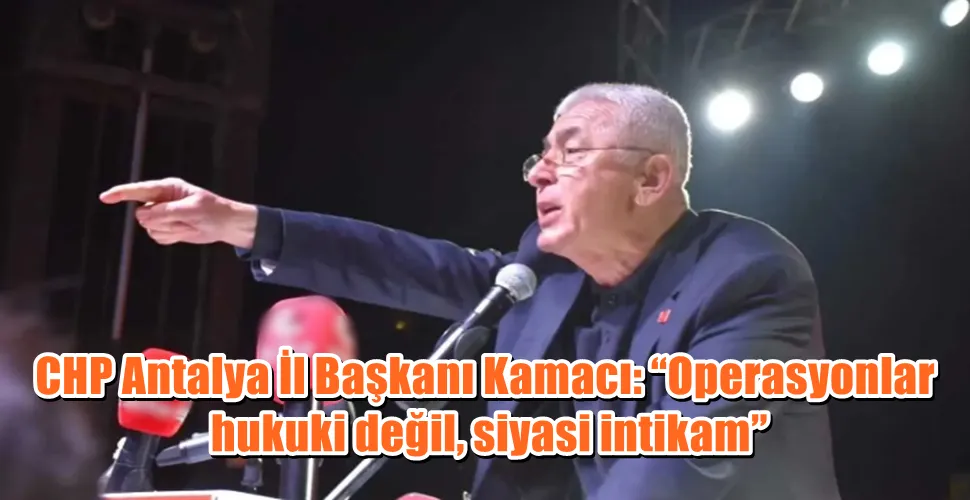CHP Antalya İl Başkanı Kamacı: “Operasyonlar hukuki değil, siyasi intikam”
