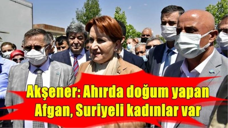 Akşener: Ahırda doğum yapan  Afgan, Suriyeli kadınlar var