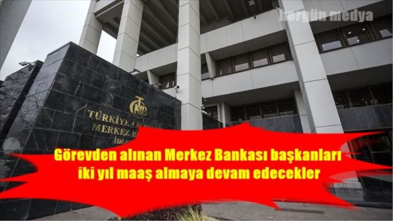 Görevden alınan Merkez Bankası başkanları iki yıl maaş almaya devam edecekler